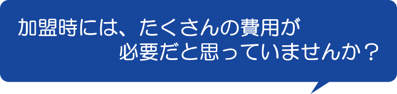 加盟時には、たくさんの費用が必要だと思っていませんか?